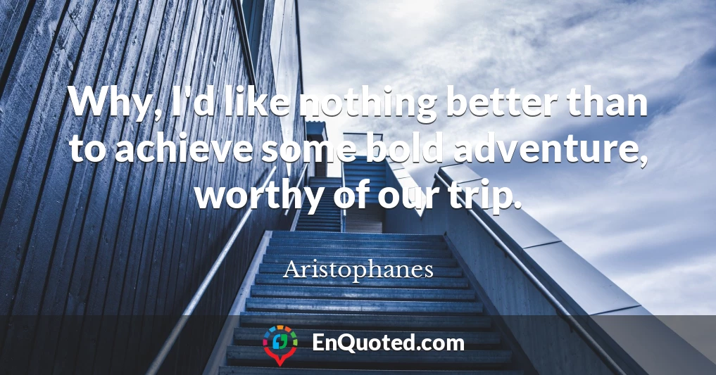 Why, I'd like nothing better than to achieve some bold adventure, worthy of our trip.