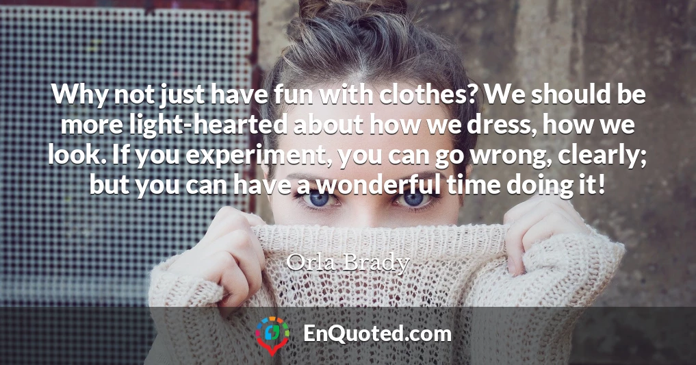 Why not just have fun with clothes? We should be more light-hearted about how we dress, how we look. If you experiment, you can go wrong, clearly; but you can have a wonderful time doing it!
