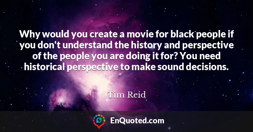 Why would you create a movie for black people if you don't understand the history and perspective of the people you are doing it for? You need historical perspective to make sound decisions.