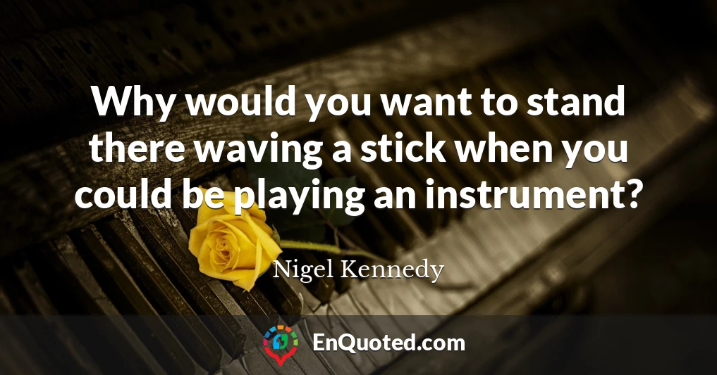 Why would you want to stand there waving a stick when you could be playing an instrument?