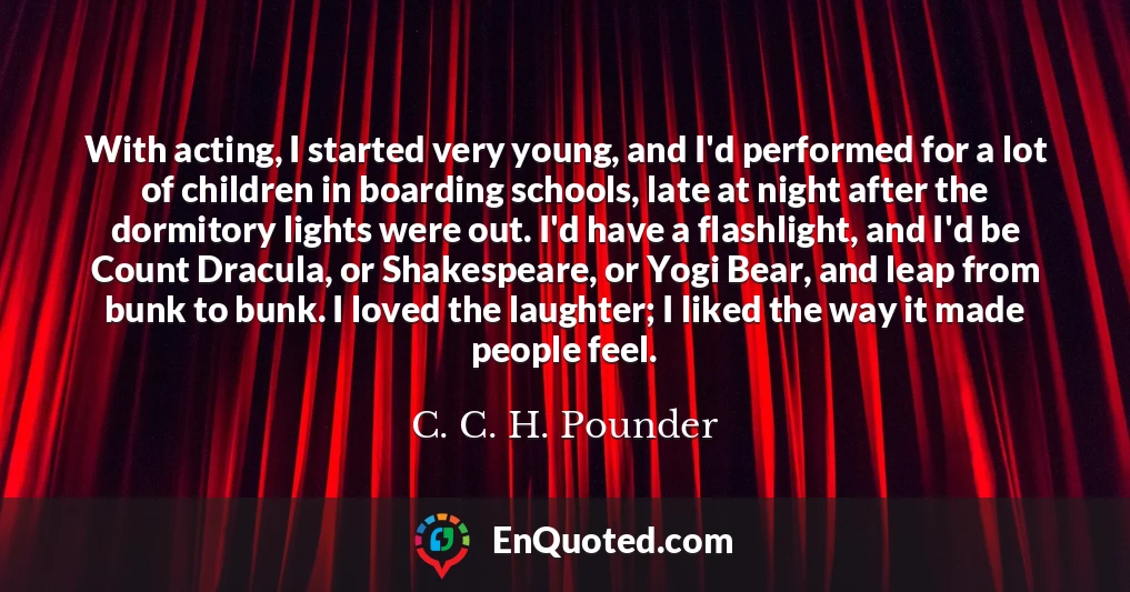 With acting, I started very young, and I'd performed for a lot of children in boarding schools, late at night after the dormitory lights were out. I'd have a flashlight, and I'd be Count Dracula, or Shakespeare, or Yogi Bear, and leap from bunk to bunk. I loved the laughter; I liked the way it made people feel.