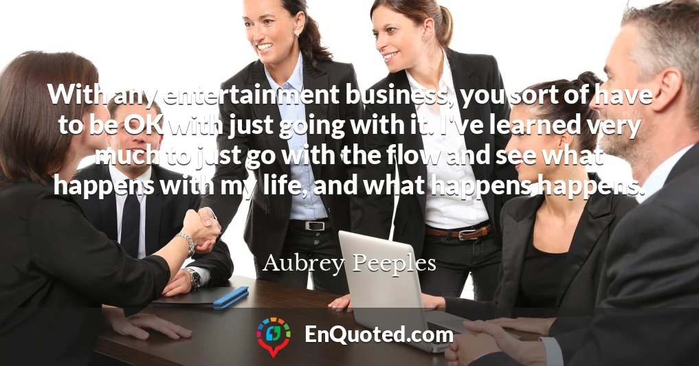 With any entertainment business, you sort of have to be OK with just going with it. I've learned very much to just go with the flow and see what happens with my life, and what happens happens. With any entertainment business, you sort of have to be OK with just going with it. I've learned very much to just go with the flow and see what happens with my life, and what happens happens.
