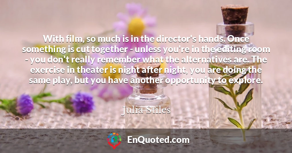 With film, so much is in the director's hands. Once something is cut together - unless you're in the editing room - you don't really remember what the alternatives are. The exercise in theater is night after night, you are doing the same play, but you have another opportunity to explore. With film, so much is in the director's hands. Once something is cut together - unless you're in the editing room - you don't really remember what the alternatives are. The exercise in theater is night after night, you are doing the same play, but you have another opportunity to explore.