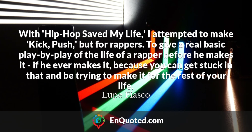 With 'Hip-Hop Saved My Life,' I attempted to make 'Kick, Push,' but for rappers. To give a real basic play-by-play of the life of a rapper before he makes it - if he ever makes it, because you can get stuck in that and be trying to make it for the rest of your life. With 'Hip-Hop Saved My Life,' I attempted to make 'Kick, Push,' but for rappers. To give a real basic play-by-play of the life of a rapper before he makes it - if he ever makes it, because you can get stuck in that and be trying to make it for the rest of your life.