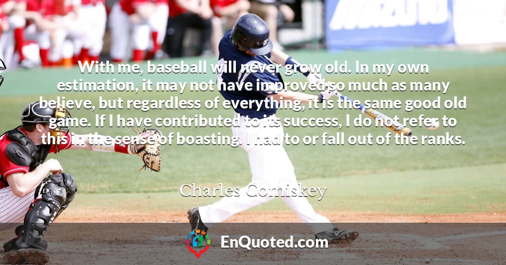With me, baseball will never grow old. In my own estimation, it may not have improved so much as many believe, but regardless of everything, it is the same good old game. If I have contributed to its success, I do not refer to this in the sense of boasting. I had to or fall out of the ranks.