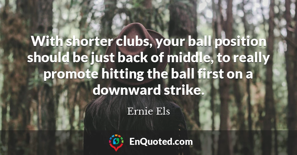 With shorter clubs, your ball position should be just back of middle, to really promote hitting the ball first on a downward strike.