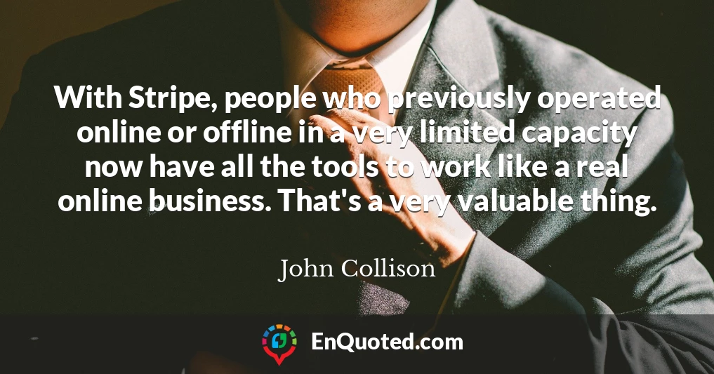 With Stripe, people who previously operated online or offline in a very limited capacity now have all the tools to work like a real online business. That's a very valuable thing.