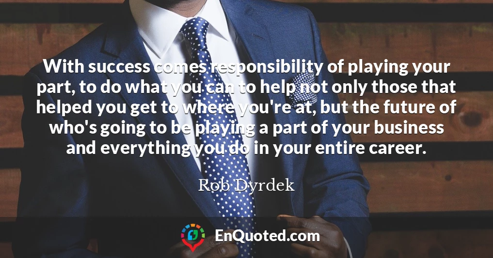 With success comes responsibility of playing your part, to do what you can to help not only those that helped you get to where you're at, but the future of who's going to be playing a part of your business and everything you do in your entire career.