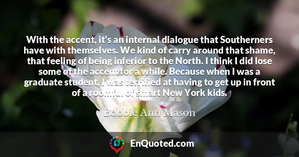 With the accent, it's an internal dialogue that Southerners have with themselves. We kind of carry around that shame, that feeling of being inferior to the North. I think I did lose some of the accent for a while. Because when I was a graduate student, I was terrified at having to get up in front of a roomful of smart New York kids. With the accent, it's an internal dialogue that Southerners have with themselves. We kind of carry around that shame, that feeling of being inferior to the North. I think I did lose some of the accent for a while. Because when I was a graduate student, I was terrified at having to get up in front of a roomful of smart New York kids.