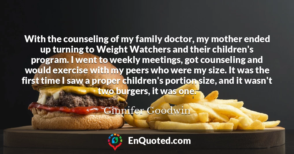 With the counseling of my family doctor, my mother ended up turning to Weight Watchers and their children's program. I went to weekly meetings, got counseling and would exercise with my peers who were my size. It was the first time I saw a proper children's portion size, and it wasn't two burgers, it was one.