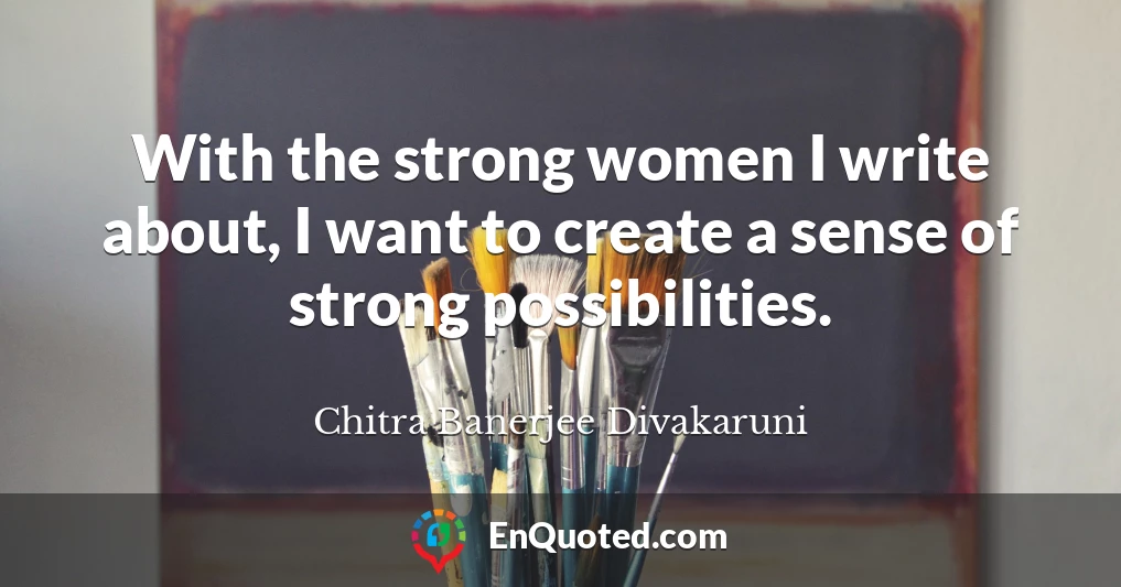With the strong women I write about, I want to create a sense of strong possibilities.