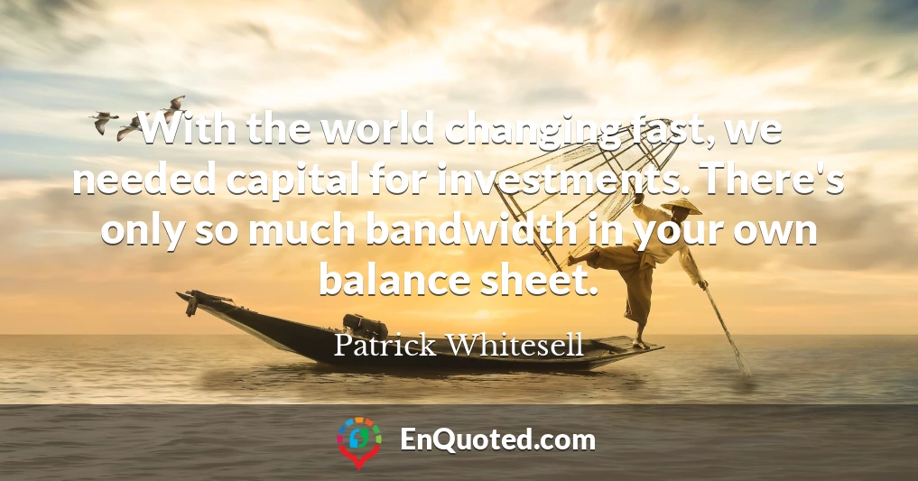 With the world changing fast, we needed capital for investments. There's only so much bandwidth in your own balance sheet.
