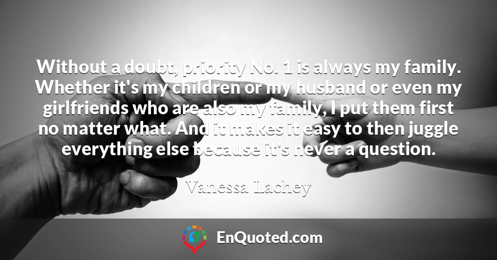 Without a doubt, priority No. 1 is always my family. Whether it's my children or my husband or even my girlfriends who are also my family, I put them first no matter what. And it makes it easy to then juggle everything else because it's never a question. Without a doubt, priority No. 1 is always my family. Whether it's my children or my husband or even my girlfriends who are also my family, I put them first no matter what. And it makes it easy to then juggle everything else because it's never a question.
