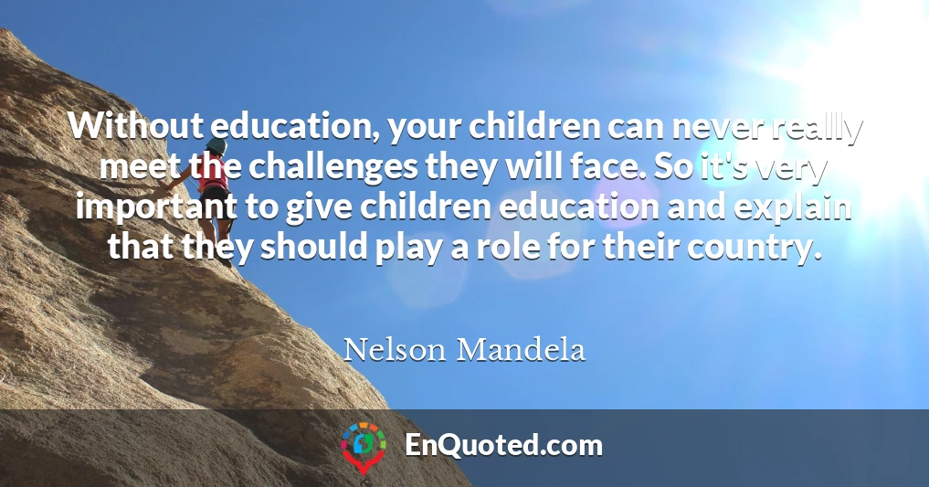 Without education, your children can never really meet the challenges they will face. So it's very important to give children education and explain that they should play a role for their country.