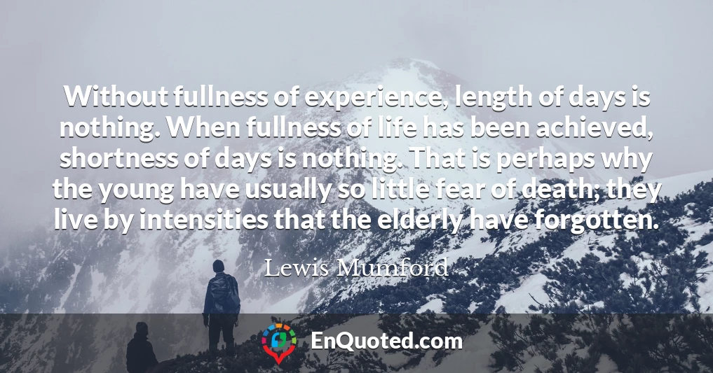Without fullness of experience, length of days is nothing. When fullness of life has been achieved, shortness of days is nothing. That is perhaps why the young have usually so little fear of death; they live by intensities that the elderly have forgotten.