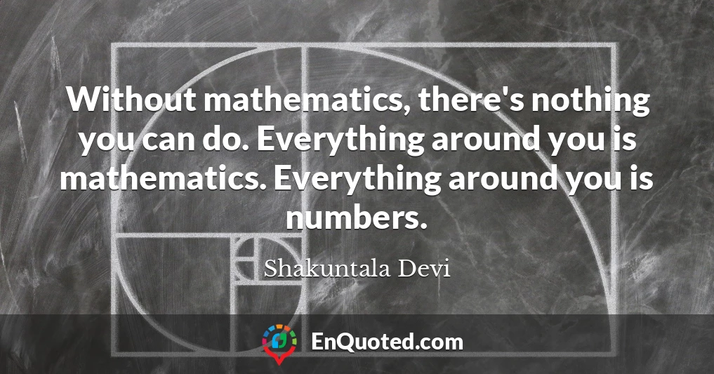 Without mathematics, there's nothing you can do. Everything around you is mathematics. Everything around you is numbers.