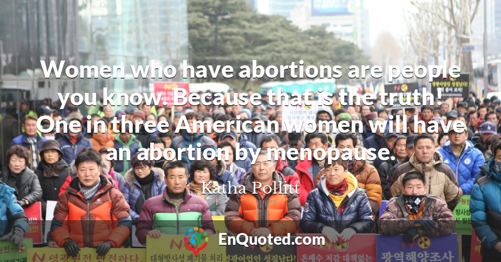 Women who have abortions are people you know. Because that is the truth! One in three American women will have an abortion by menopause.