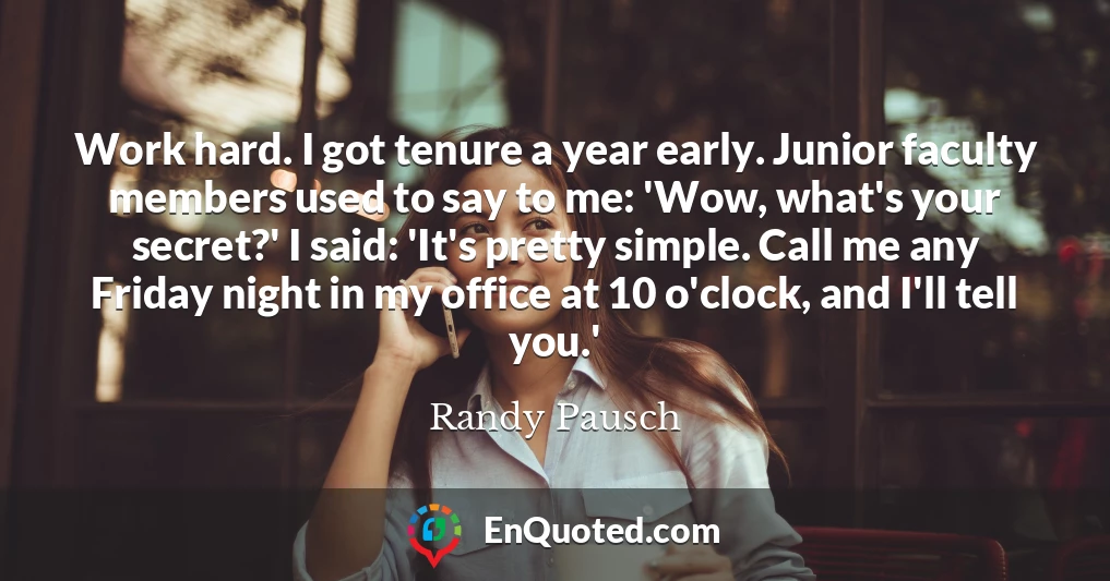 Work hard. I got tenure a year early. Junior faculty members used to say to me: 'Wow, what's your secret?' I said: 'It's pretty simple. Call me any Friday night in my office at 10 o'clock, and I'll tell you.'