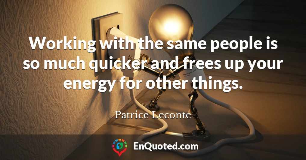 Working with the same people is so much quicker and frees up your energy for other things.