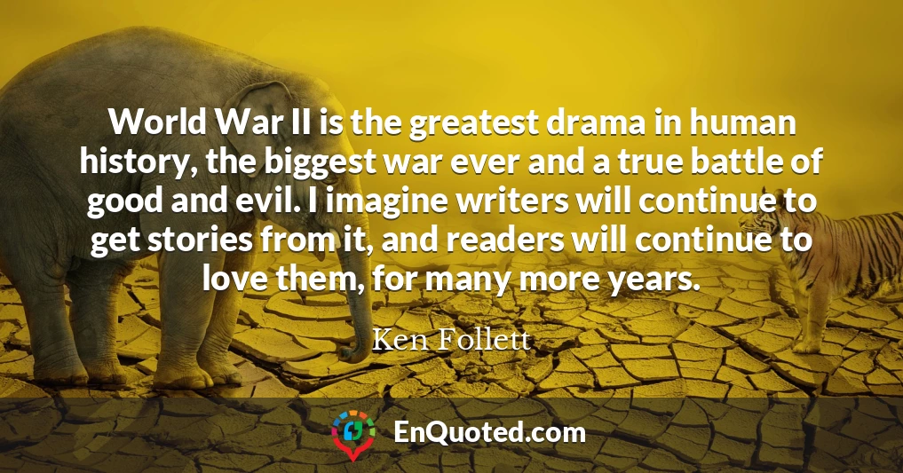 World War II is the greatest drama in human history, the biggest war ever and a true battle of good and evil. I imagine writers will continue to get stories from it, and readers will continue to love them, for many more years.