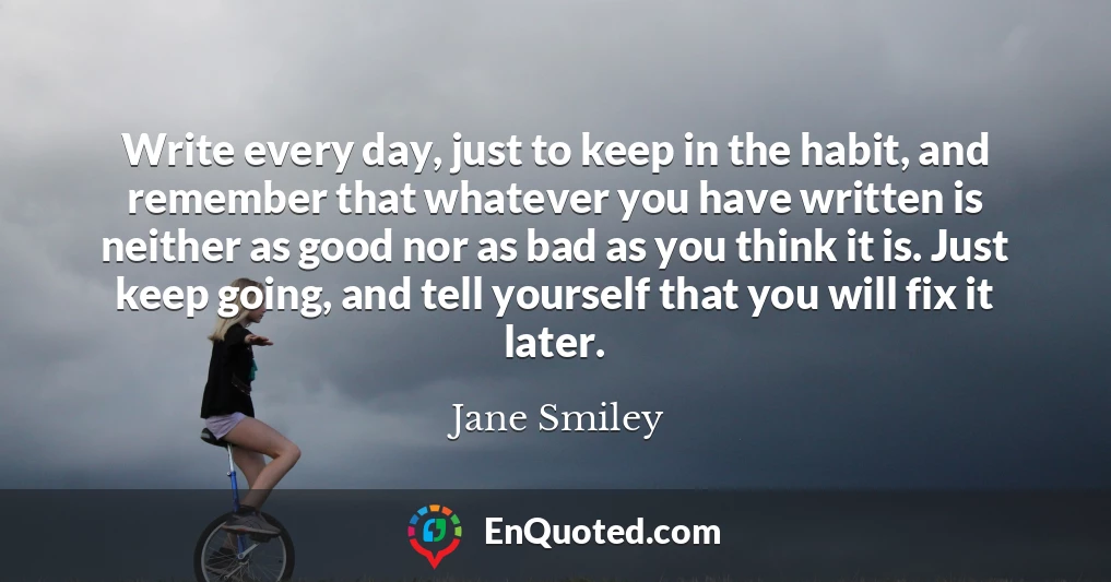 Write every day, just to keep in the habit, and remember that whatever you have written is neither as good nor as bad as you think it is. Just keep going, and tell yourself that you will fix it later.