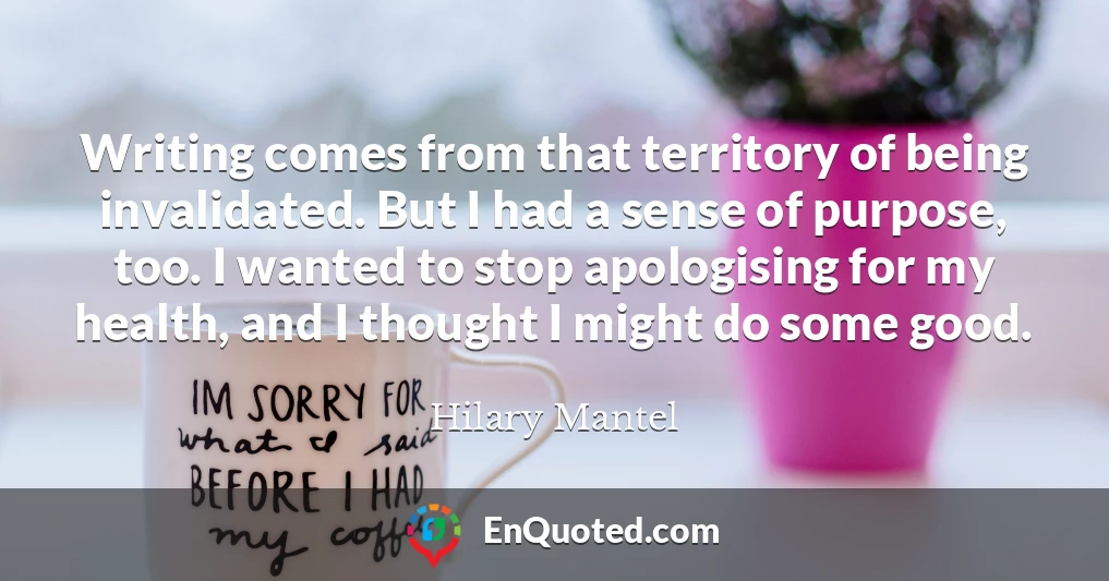 Writing comes from that territory of being invalidated. But I had a sense of purpose, too. I wanted to stop apologising for my health, and I thought I might do some good.