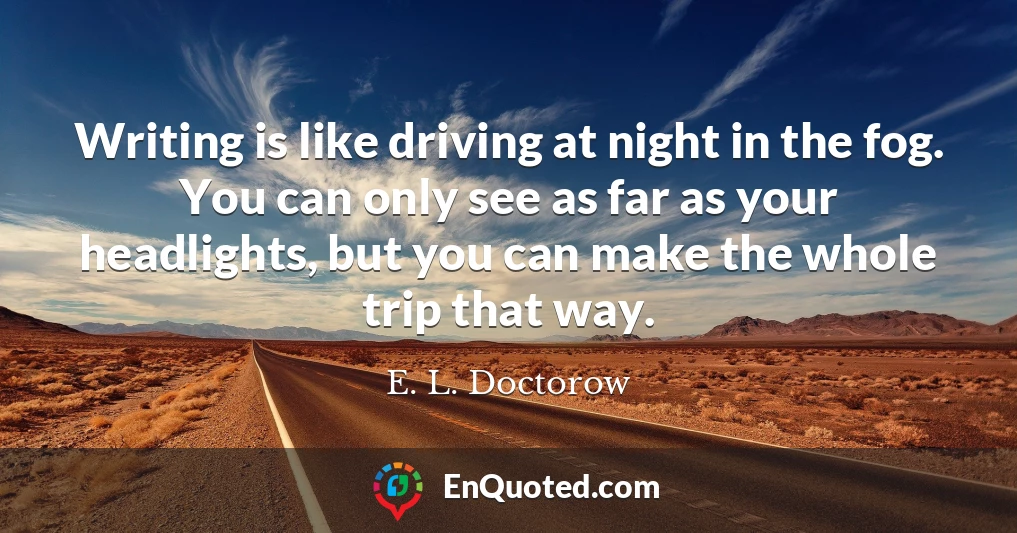 Writing is like driving at night in the fog. You can only see as far as your headlights, but you can make the whole trip that way.
