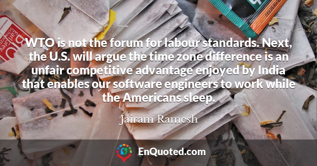 WTO is not the forum for labour standards. Next, the U.S. will argue the time zone difference is an unfair competitive advantage enjoyed by India that enables our software engineers to work while the Americans sleep. WTO is not the forum for labour standards. Next, the U.S. will argue the time zone difference is an unfair competitive advantage enjoyed by India that enables our software engineers to work while the Americans sleep.