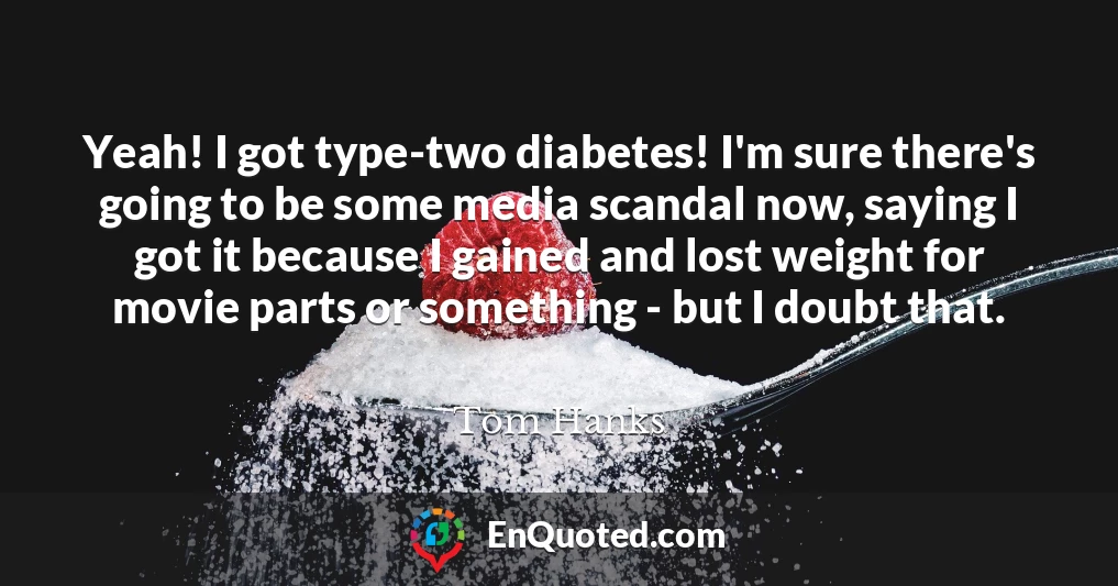 Yeah! I got type-two diabetes! I'm sure there's going to be some media scandal now, saying I got it because I gained and lost weight for movie parts or something - but I doubt that.