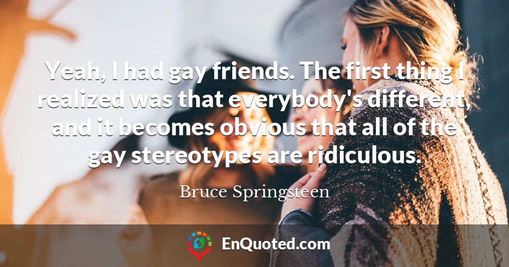 Yeah, I had gay friends. The first thing I realized was that everybody's different, and it becomes obvious that all of the gay stereotypes are ridiculous. Yeah, I had gay friends. The first thing I realized was that everybody's different, and it becomes obvious that all of the gay stereotypes are ridiculous.