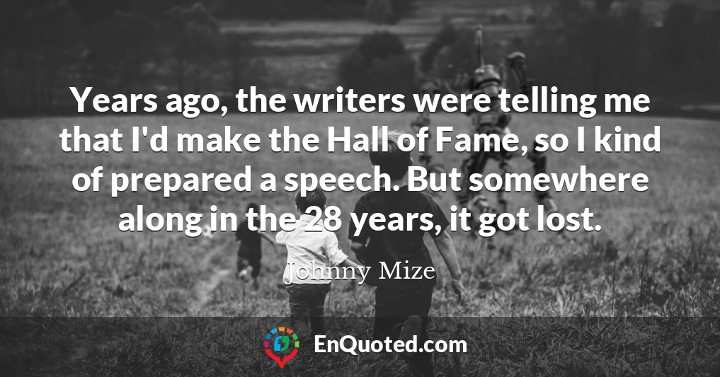 Years ago, the writers were telling me that I'd make the Hall of Fame, so I kind of prepared a speech. But somewhere along in the 28 years, it got lost.