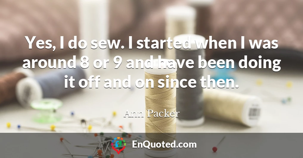 Yes, I do sew. I started when I was around 8 or 9 and have been doing it off and on since then.