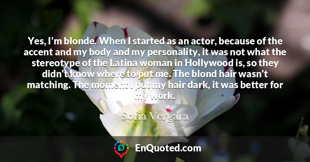 Yes, I'm blonde. When I started as an actor, because of the accent and my body and my personality, it was not what the stereotype of the Latina woman in Hollywood is, so they didn't know where to put me. The blond hair wasn't matching. The moment I put my hair dark, it was better for my work.