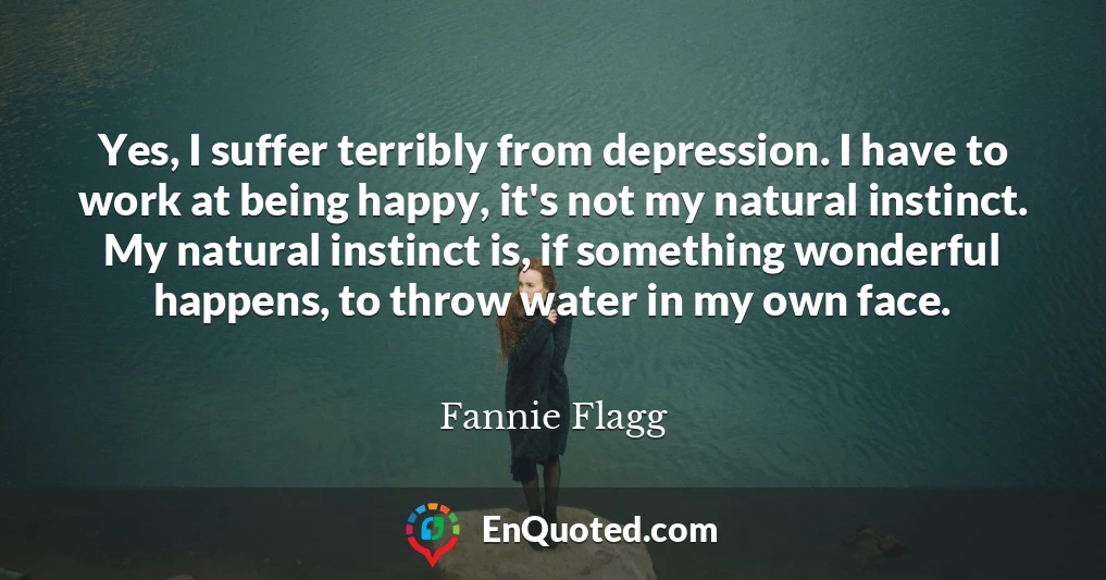 Yes, I suffer terribly from depression. I have to work at being happy, it's not my natural instinct. My natural instinct is, if something wonderful happens, to throw water in my own face.
