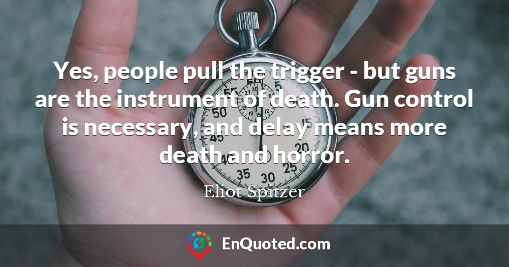 Yes, people pull the trigger - but guns are the instrument of death. Gun control is necessary, and delay means more death and horror.