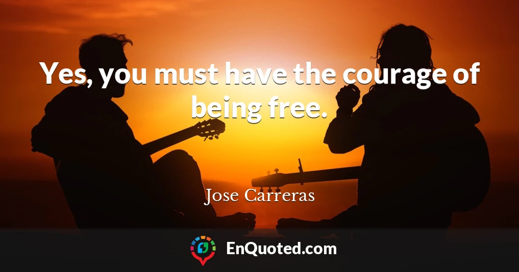 Yes, you must have the courage of being free.