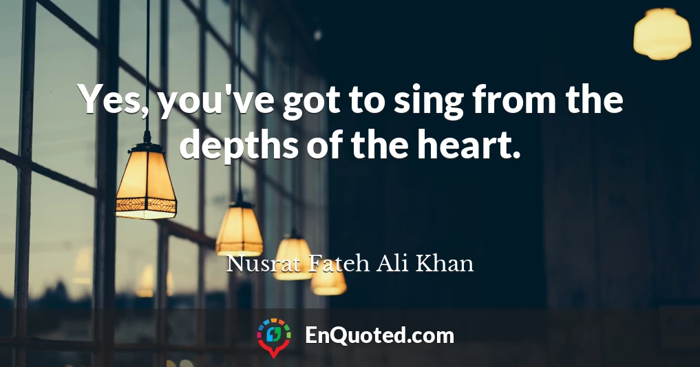 Yes, you've got to sing from the depths of the heart.