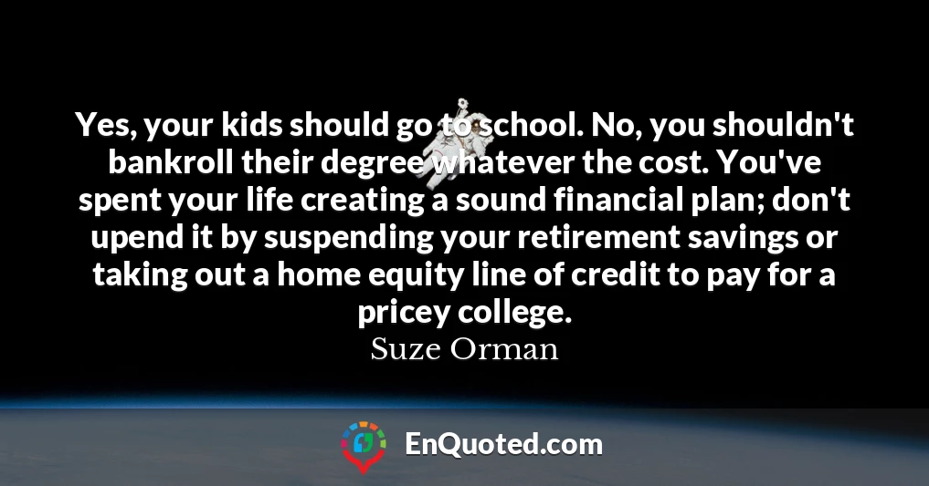 Yes, your kids should go to school. No, you shouldn't bankroll their degree whatever the cost. You've spent your life creating a sound financial plan; don't upend it by suspending your retirement savings or taking out a home equity line of credit to pay for a pricey college.