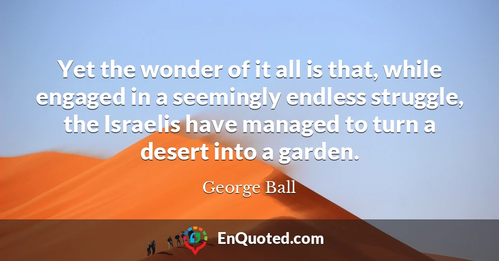 Yet the wonder of it all is that, while engaged in a seemingly endless struggle, the Israelis have managed to turn a desert into a garden.