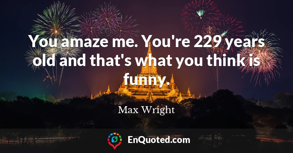 You amaze me. You're 229 years old and that's what you think is funny.