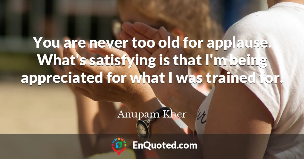 You are never too old for applause. What's satisfying is that I'm being appreciated for what I was trained for.
