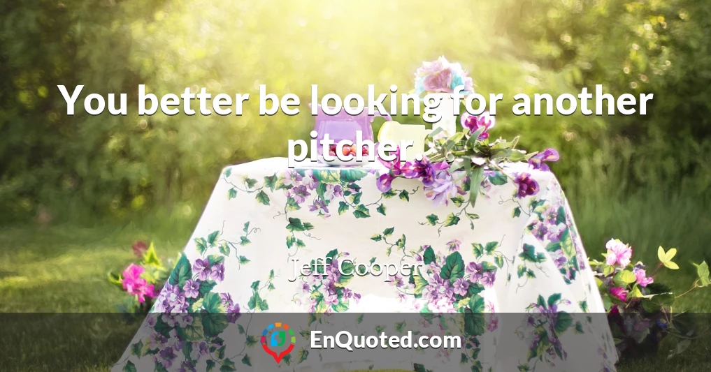 You better be looking for another pitcher.