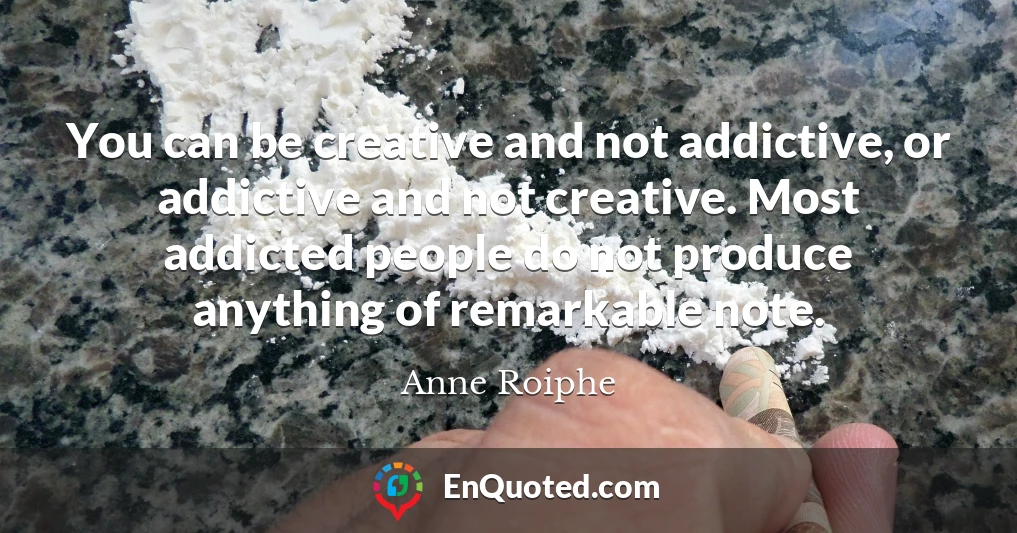 You can be creative and not addictive, or addictive and not creative. Most addicted people do not produce anything of remarkable note.