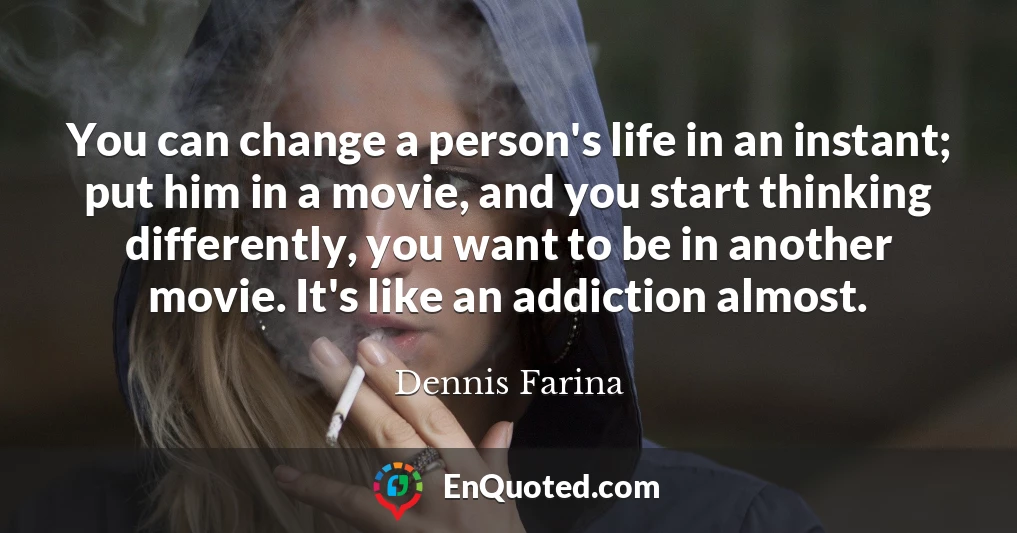 You can change a person's life in an instant; put him in a movie, and you start thinking differently, you want to be in another movie. It's like an addiction almost.