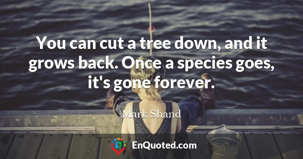 You can cut a tree down, and it grows back. Once a species goes, it's gone forever.