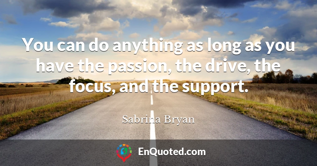 You can do anything as long as you have the passion, the drive, the focus, and the support.