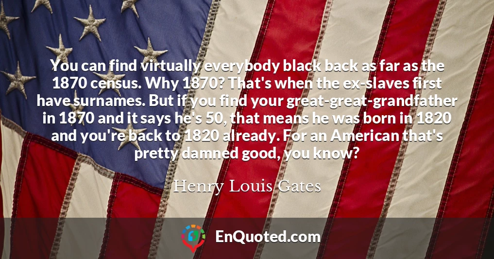 You can find virtually everybody black back as far as the 1870 census. Why 1870? That's when the ex-slaves first have surnames. But if you find your great-great-grandfather in 1870 and it says he's 50, that means he was born in 1820 and you're back to 1820 already. For an American that's pretty damned good, you know? You can find virtually everybody black back as far as the 1870 census. Why 1870? That's when the ex-slaves first have surnames. But if you find your great-great-grandfather in 1870 and it says he's 50, that means he was born in 1820 and you're back to 1820 already. For an American that's pretty damned good, you know?