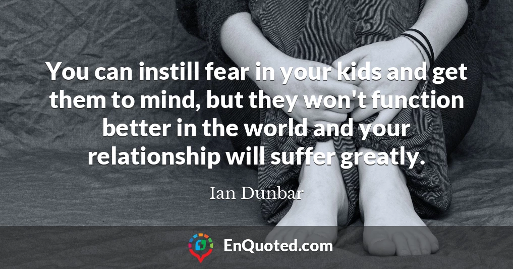 You can instill fear in your kids and get them to mind, but they won't function better in the world and your relationship will suffer greatly.