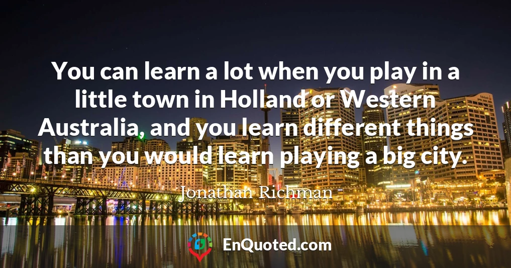 You can learn a lot when you play in a little town in Holland or Western Australia, and you learn different things than you would learn playing a big city.