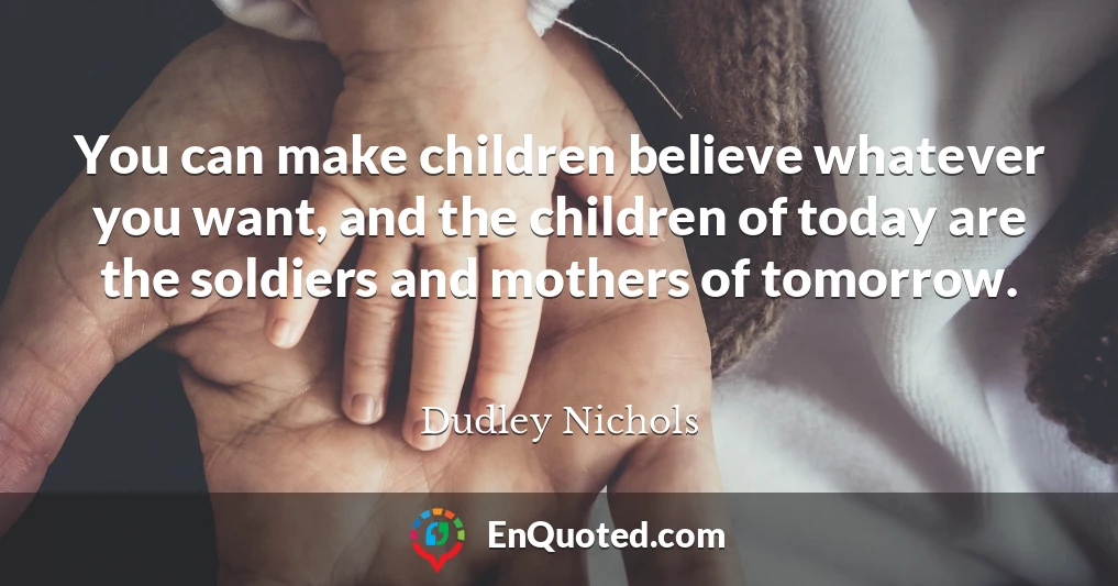 You can make children believe whatever you want, and the children of today are the soldiers and mothers of tomorrow.